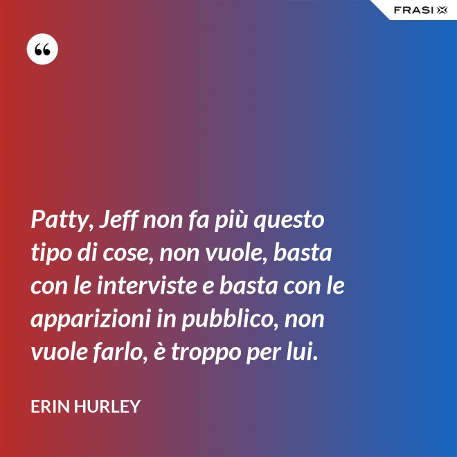 Patty, Jeff non fa più questo tipo di cose, non vuole, basta con le interviste e basta con le apparizioni in pubblico, non vuole farlo, è troppo per lui. - Erin Hurley