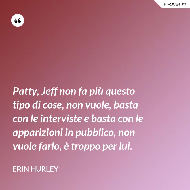 Patty, Jeff non fa più questo tipo di cose, non vuole, basta con le interviste e basta con le apparizioni in pubblico, non vuole farlo, è troppo per lui. - Erin Hurley