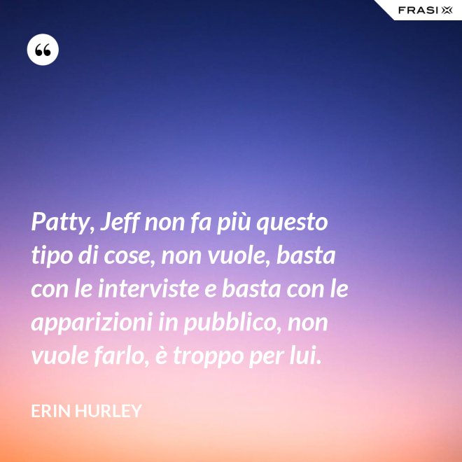 Patty, Jeff non fa più questo tipo di cose, non vuole, basta con le interviste e basta con le apparizioni in pubblico, non vuole farlo, è troppo per lui. - Erin Hurley