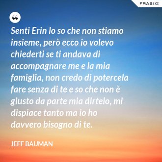 Senti Erin lo so che non stiamo insieme, però ecco io volevo chiederti se ti andava di accompagnare me e la mia famiglia, non credo di potercela fare senza di te e so che non è giusto da parte mia dirtelo, mi dispiace tanto ma io ho davvero bisogno di te. - Jeff Bauman