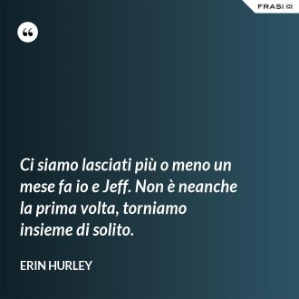 Ci siamo lasciati più o meno un mese fa io e Jeff. Non è neanche la prima volta, torniamo insieme di solito. - Erin Hurley