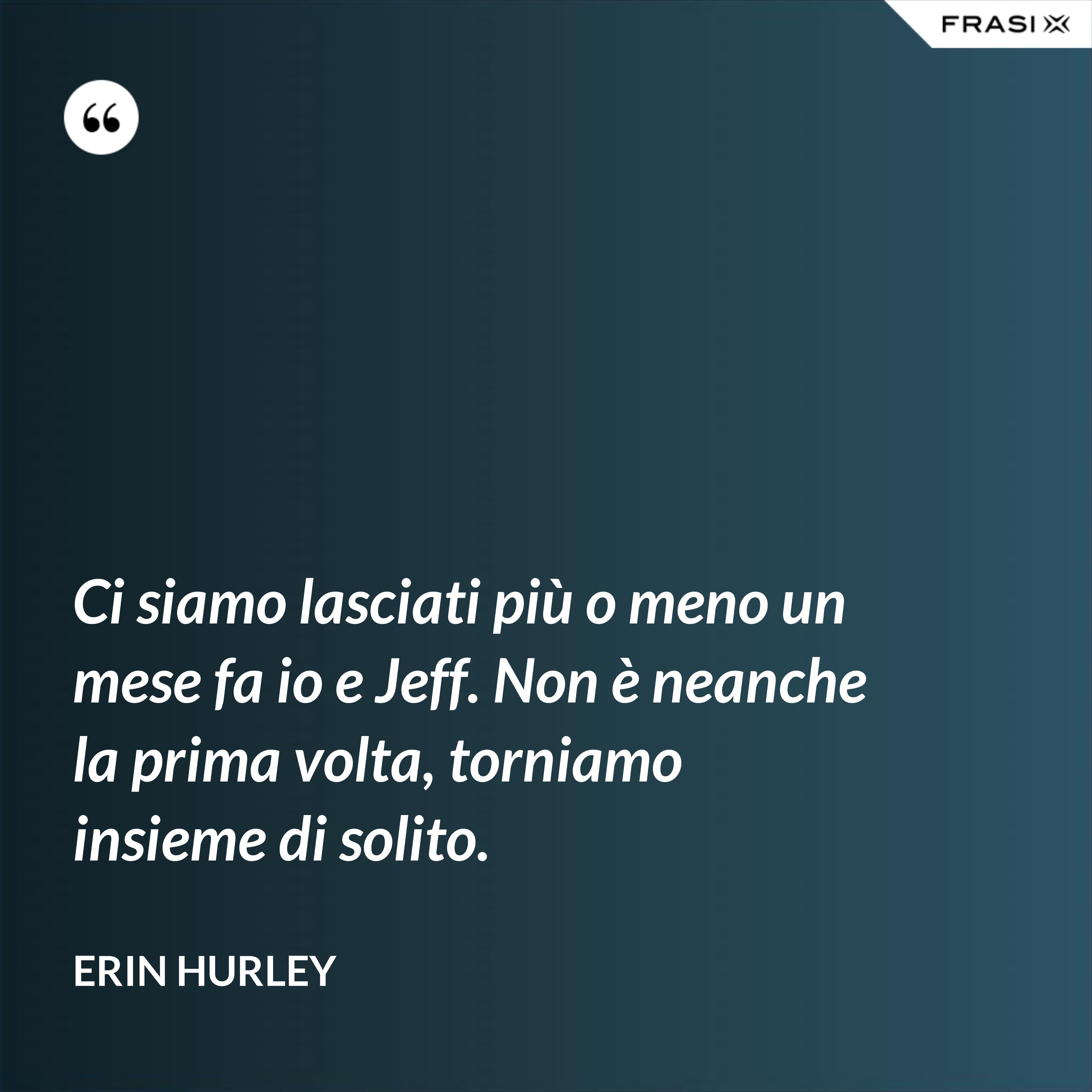 Ci siamo lasciati più o meno un mese fa io e Jeff. Non è neanche la prima volta, torniamo insieme di solito. - Erin Hurley