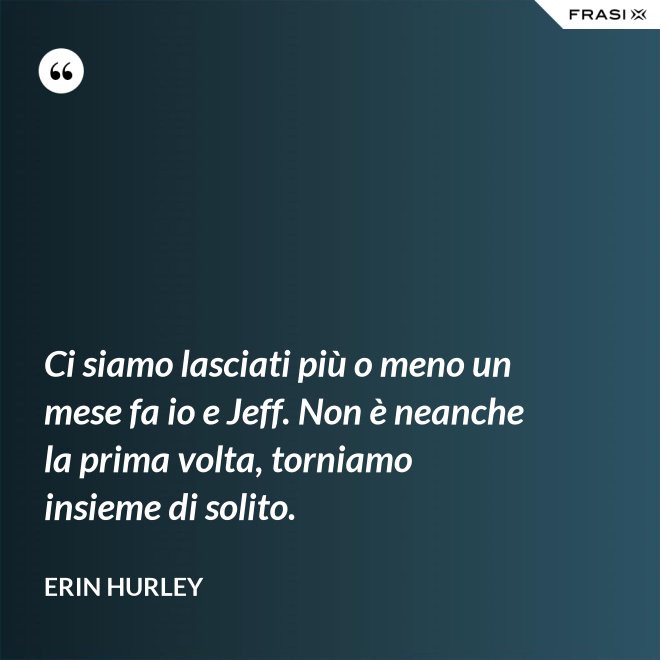 Ci siamo lasciati più o meno un mese fa io e Jeff. Non è neanche la prima volta, torniamo insieme di solito. - Erin Hurley