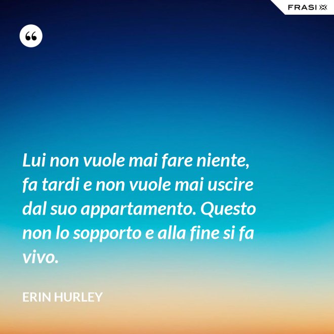 Lui non vuole mai fare niente, fa tardi e non vuole mai uscire dal suo appartamento. Questo non lo sopporto e alla fine si fa vivo. - Erin Hurley