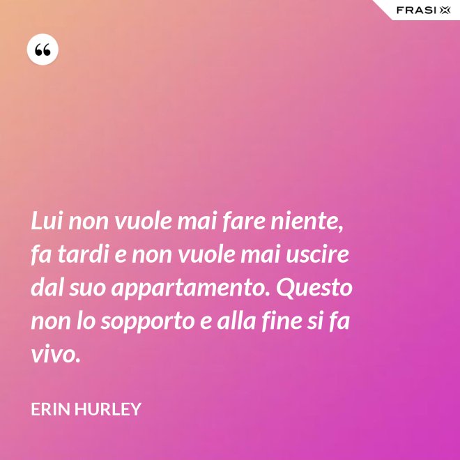 Lui non vuole mai fare niente, fa tardi e non vuole mai uscire dal suo appartamento. Questo non lo sopporto e alla fine si fa vivo. - Erin Hurley