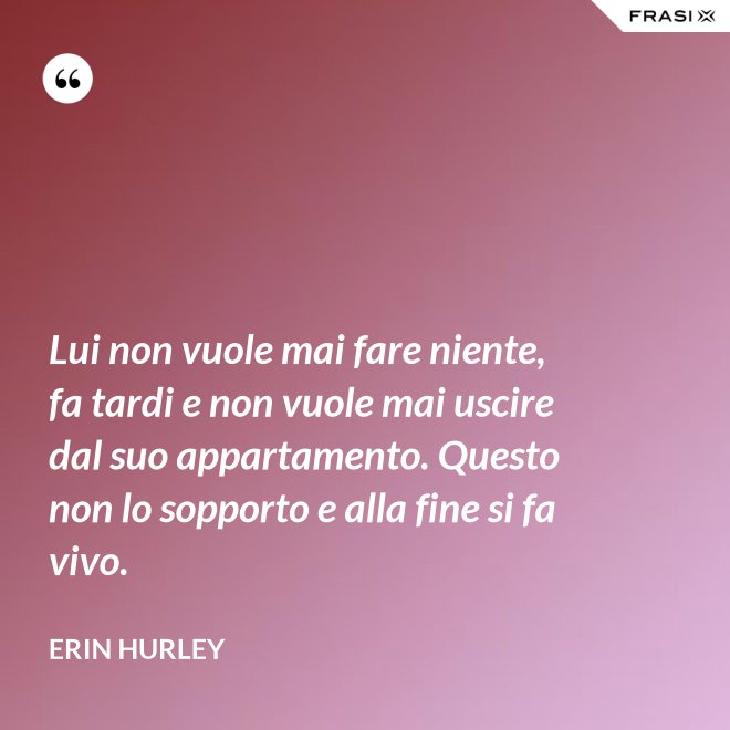 Lui non vuole mai fare niente, fa tardi e non vuole mai uscire dal suo appartamento. Questo non lo sopporto e alla fine si fa vivo. - Erin Hurley