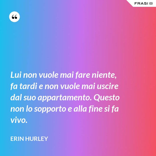 Lui non vuole mai fare niente, fa tardi e non vuole mai uscire dal suo appartamento. Questo non lo sopporto e alla fine si fa vivo. - Erin Hurley