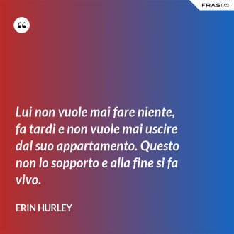 Lui non vuole mai fare niente, fa tardi e non vuole mai uscire dal suo appartamento. Questo non lo sopporto e alla fine si fa vivo. - Erin Hurley
