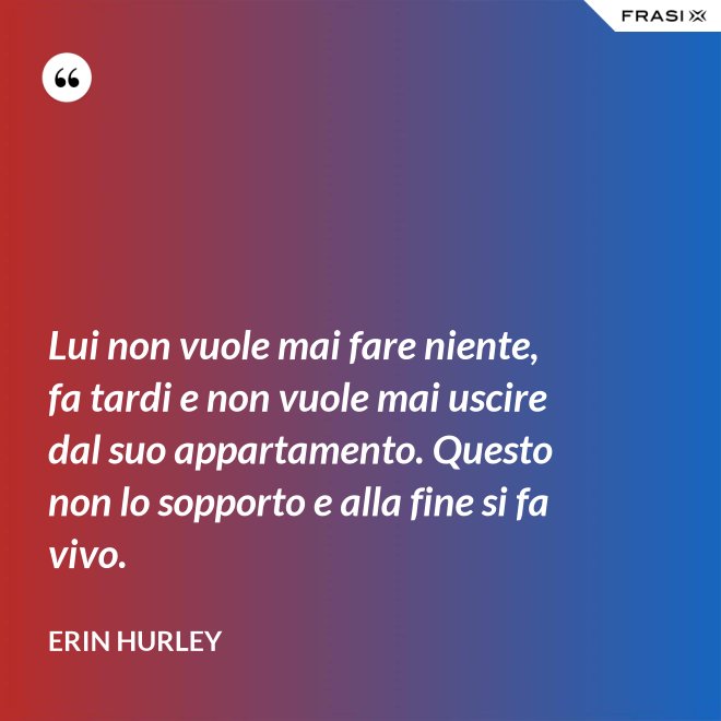 Lui non vuole mai fare niente, fa tardi e non vuole mai uscire dal suo appartamento. Questo non lo sopporto e alla fine si fa vivo. - Erin Hurley