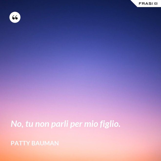 No, tu non parli per mio figlio. - Patty Bauman