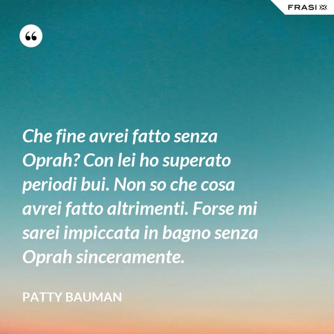 Che fine avrei fatto senza Oprah? Con lei ho superato periodi bui. Non so che cosa avrei fatto altrimenti. Forse mi sarei impiccata in bagno senza Oprah sinceramente. - Patty Bauman