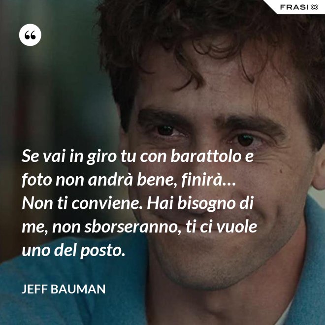 Se vai in giro tu con barattolo e foto non andrà bene, finirà… Non ti conviene. Hai bisogno di me, non sborseranno, ti ci vuole uno del posto. - Jeff Bauman