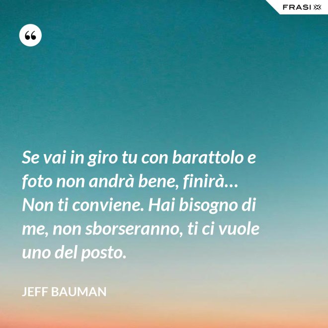 Se vai in giro tu con barattolo e foto non andrà bene, finirà… Non ti conviene. Hai bisogno di me, non sborseranno, ti ci vuole uno del posto. - Jeff Bauman