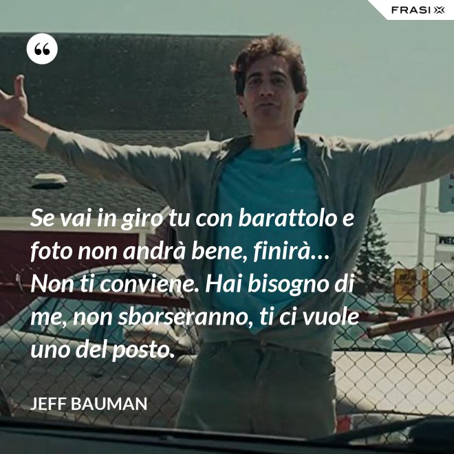 Se vai in giro tu con barattolo e foto non andrà bene, finirà… Non ti conviene. Hai bisogno di me, non sborseranno, ti ci vuole uno del posto. - Jeff Bauman