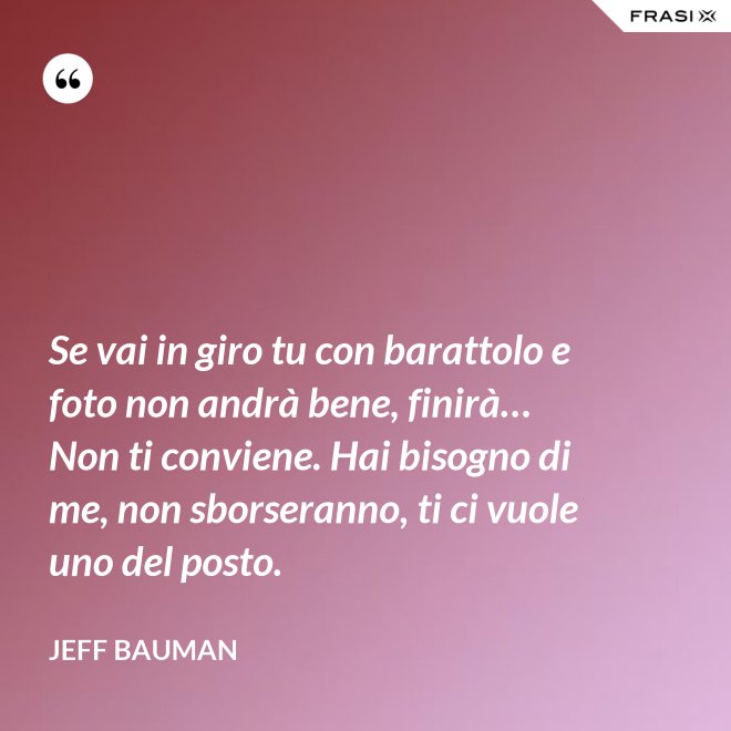 Se vai in giro tu con barattolo e foto non andrà bene, finirà… Non ti conviene. Hai bisogno di me, non sborseranno, ti ci vuole uno del posto. - Jeff Bauman