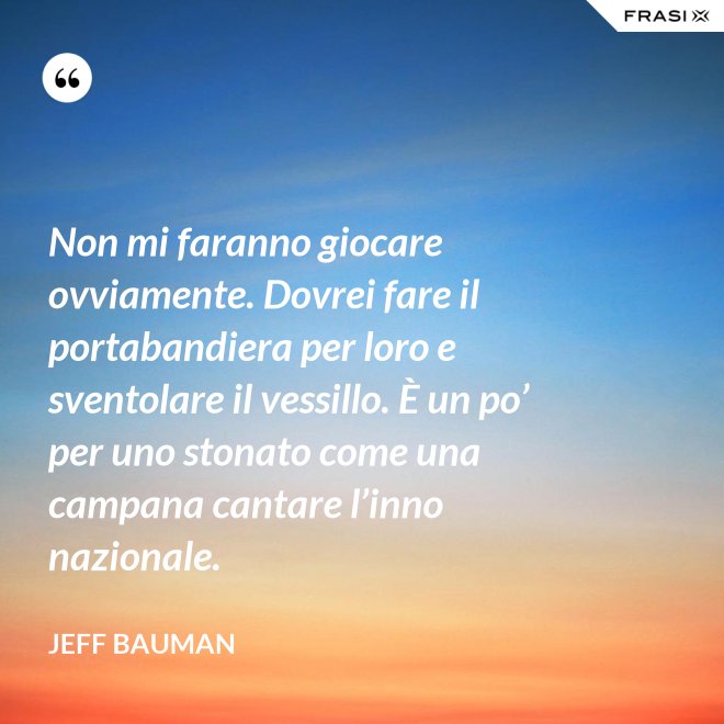 Non mi faranno giocare ovviamente. Dovrei fare il portabandiera per loro e sventolare il vessillo. È un po’ per uno stonato come una campana cantare l’inno nazionale. - Jeff Bauman