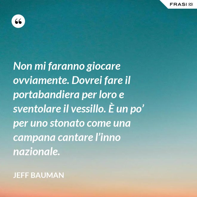 Non mi faranno giocare ovviamente. Dovrei fare il portabandiera per loro e sventolare il vessillo. È un po’ per uno stonato come una campana cantare l’inno nazionale. - Jeff Bauman
