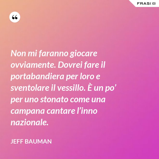 Non mi faranno giocare ovviamente. Dovrei fare il portabandiera per loro e sventolare il vessillo. È un po’ per uno stonato come una campana cantare l’inno nazionale. - Jeff Bauman