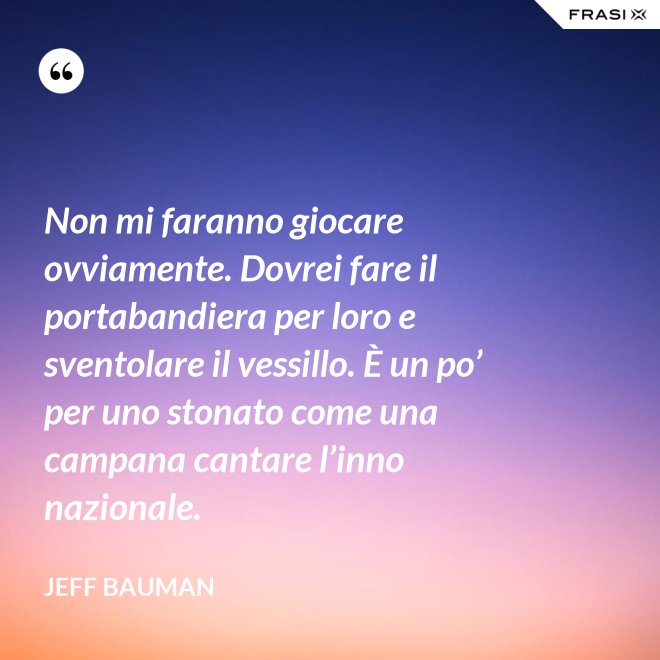 Non mi faranno giocare ovviamente. Dovrei fare il portabandiera per loro e sventolare il vessillo. È un po’ per uno stonato come una campana cantare l’inno nazionale. - Jeff Bauman
