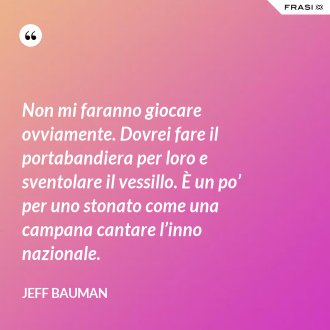 Non mi faranno giocare ovviamente. Dovrei fare il portabandiera per loro e sventolare il vessillo. È un po’ per uno stonato come una campana cantare l’inno nazionale. - Jeff Bauman