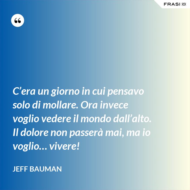 C’era un giorno in cui pensavo solo di mollare. Ora invece voglio vedere il mondo dall’alto. Il dolore non passerà mai, ma io voglio… vivere! - Jeff Bauman