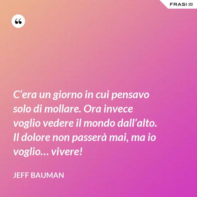 C’era un giorno in cui pensavo solo di mollare. Ora invece voglio vedere il mondo dall’alto. Il dolore non passerà mai, ma io voglio… vivere! - Jeff Bauman