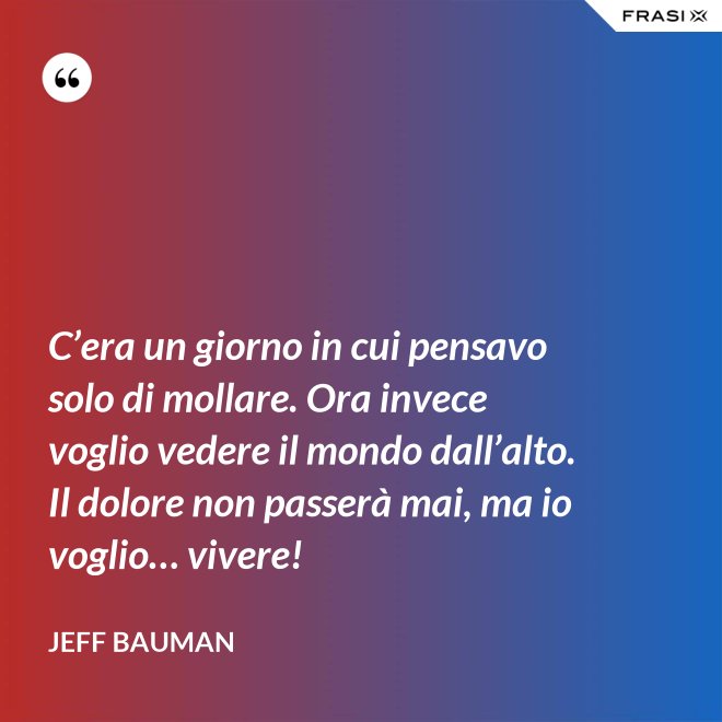 C’era un giorno in cui pensavo solo di mollare. Ora invece voglio vedere il mondo dall’alto. Il dolore non passerà mai, ma io voglio… vivere! - Jeff Bauman