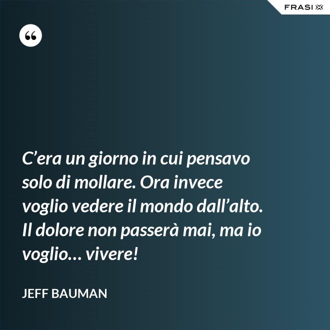 C’era un giorno in cui pensavo solo di mollare. Ora invece voglio vedere il mondo dall’alto. Il dolore non passerà mai, ma io voglio… vivere! - Jeff Bauman