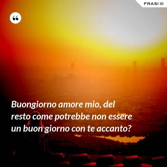 Buongiorno amore mio, del resto come potrebbe non essere un buon giorno con te accanto? - Anonimo