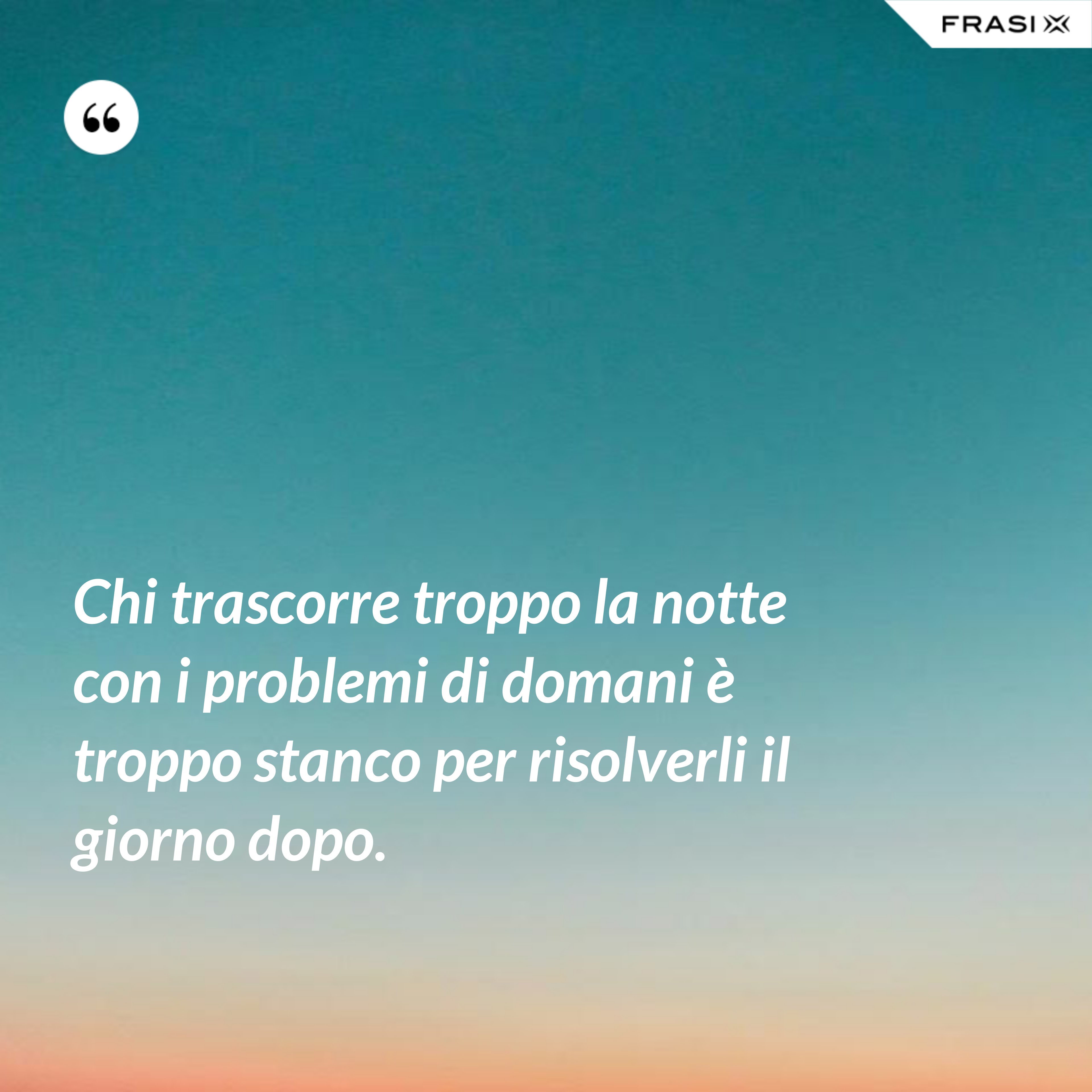 Chi trascorre troppo la notte con i problemi di domani è troppo stanco per risolverli il giorno dopo. - Anonimo