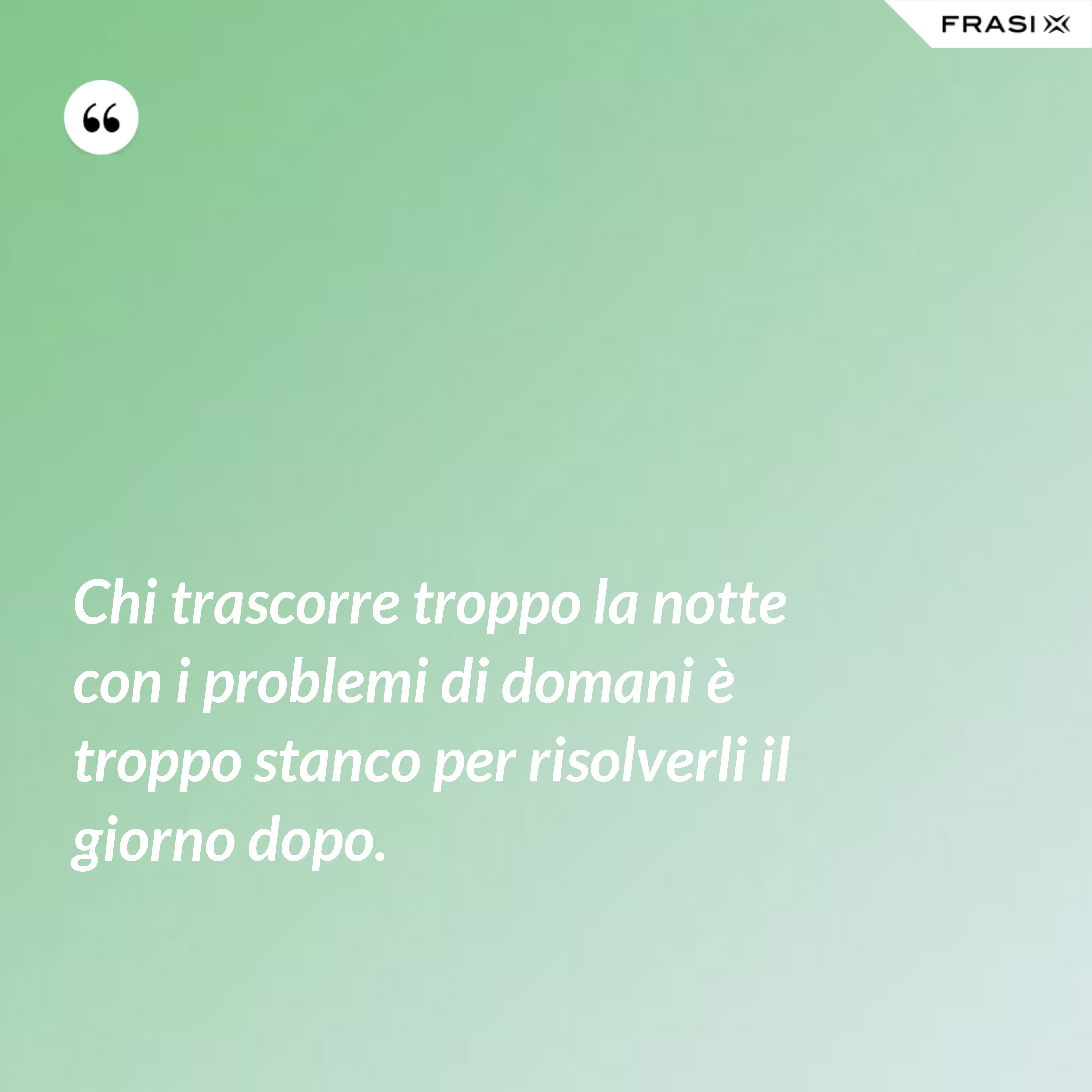 Chi trascorre troppo la notte con i problemi di domani è troppo stanco per risolverli il giorno dopo. - Anonimo