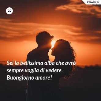 Sei la bellissima alba che avrò sempre voglia di vedere. Buongiorno amore! - Anonimo