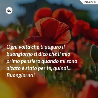 Ogni volta che ti auguro il buongiorno ti dico che il mio primo pensiero quando mi sono alzato è stato per te, quindi... Buongiorno! - Anonimo