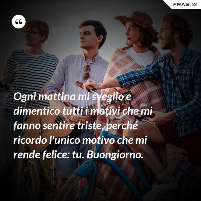 Ogni mattina mi sveglio e dimentico tutti i motivi che mi fanno sentire triste, perché ricordo l'unico motivo che mi rende felice: tu. Buongiorno. - Anonimo