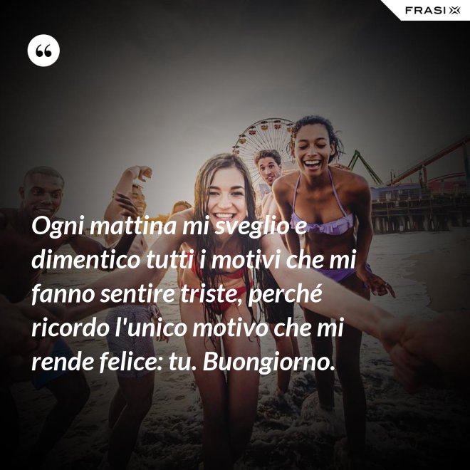 Ogni mattina mi sveglio e dimentico tutti i motivi che mi fanno sentire triste, perché ricordo l'unico motivo che mi rende felice: tu. Buongiorno. - Anonimo
