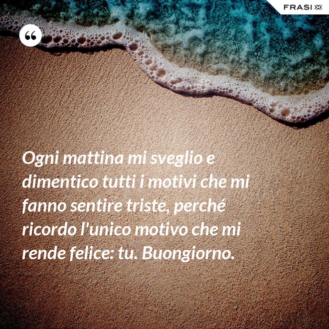 Ogni mattina mi sveglio e dimentico tutti i motivi che mi fanno sentire triste, perché ricordo l'unico motivo che mi rende felice: tu. Buongiorno. - Anonimo