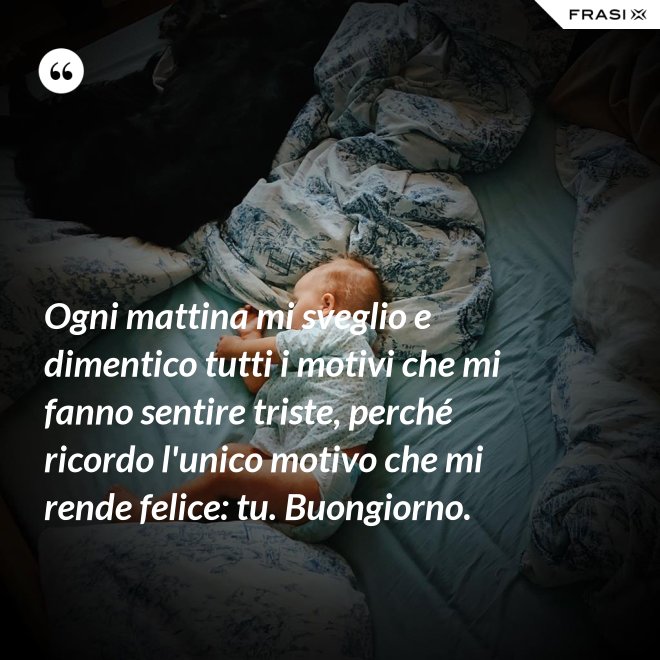 Ogni mattina mi sveglio e dimentico tutti i motivi che mi fanno sentire triste, perché ricordo l'unico motivo che mi rende felice: tu. Buongiorno. - Anonimo