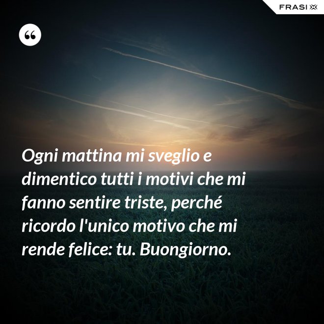 Ogni mattina mi sveglio e dimentico tutti i motivi che mi fanno sentire triste, perché ricordo l'unico motivo che mi rende felice: tu. Buongiorno. - Anonimo