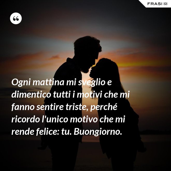 Ogni mattina mi sveglio e dimentico tutti i motivi che mi fanno sentire triste, perché ricordo l'unico motivo che mi rende felice: tu. Buongiorno. - Anonimo