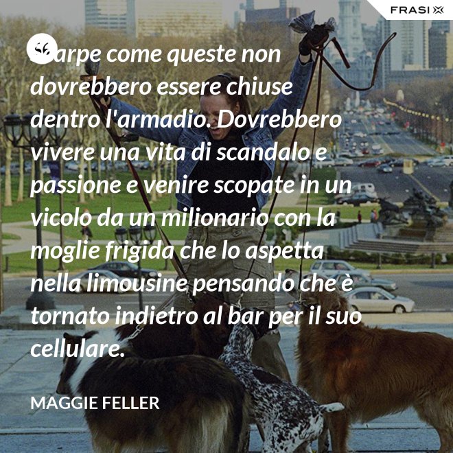Scarpe come queste non dovrebbero essere chiuse dentro l'armadio. Dovrebbero vivere una vita di scandalo e passione e venire scopate in un vicolo da un milionario con la moglie frigida che lo aspetta nella limousine pensando che è tornato indietro al bar per il suo cellulare. - Maggie Feller