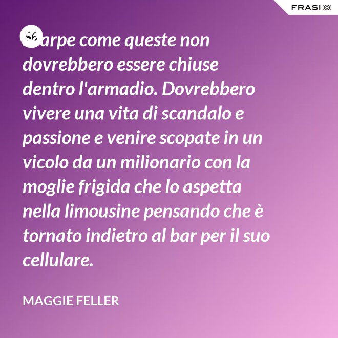 Scarpe come queste non dovrebbero essere chiuse dentro l'armadio. Dovrebbero vivere una vita di scandalo e passione e venire scopate in un vicolo da un milionario con la moglie frigida che lo aspetta nella limousine pensando che è tornato indietro al bar per il suo cellulare. - Maggie Feller