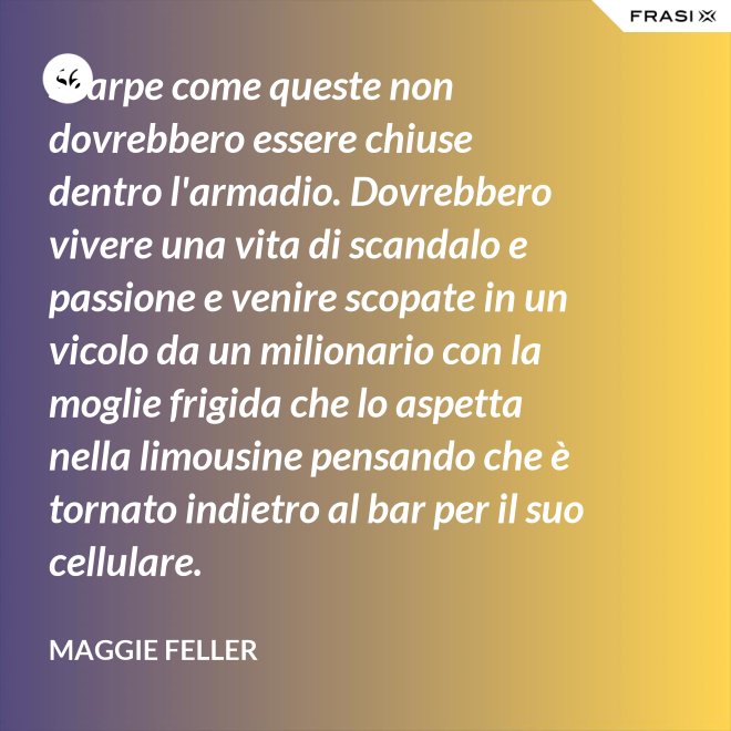 Scarpe come queste non dovrebbero essere chiuse dentro l'armadio. Dovrebbero vivere una vita di scandalo e passione e venire scopate in un vicolo da un milionario con la moglie frigida che lo aspetta nella limousine pensando che è tornato indietro al bar per il suo cellulare. - Maggie Feller