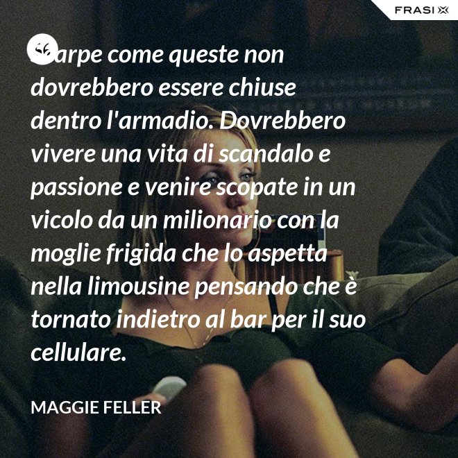 Scarpe come queste non dovrebbero essere chiuse dentro l'armadio. Dovrebbero vivere una vita di scandalo e passione e venire scopate in un vicolo da un milionario con la moglie frigida che lo aspetta nella limousine pensando che è tornato indietro al bar per il suo cellulare. - Maggie Feller