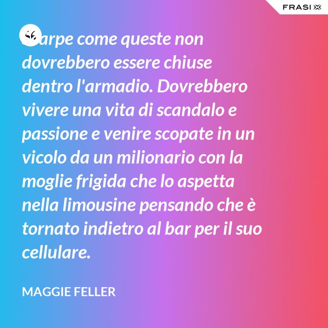 Scarpe come queste non dovrebbero essere chiuse dentro l'armadio. Dovrebbero vivere una vita di scandalo e passione e venire scopate in un vicolo da un milionario con la moglie frigida che lo aspetta nella limousine pensando che è tornato indietro al bar per il suo cellulare. - Maggie Feller