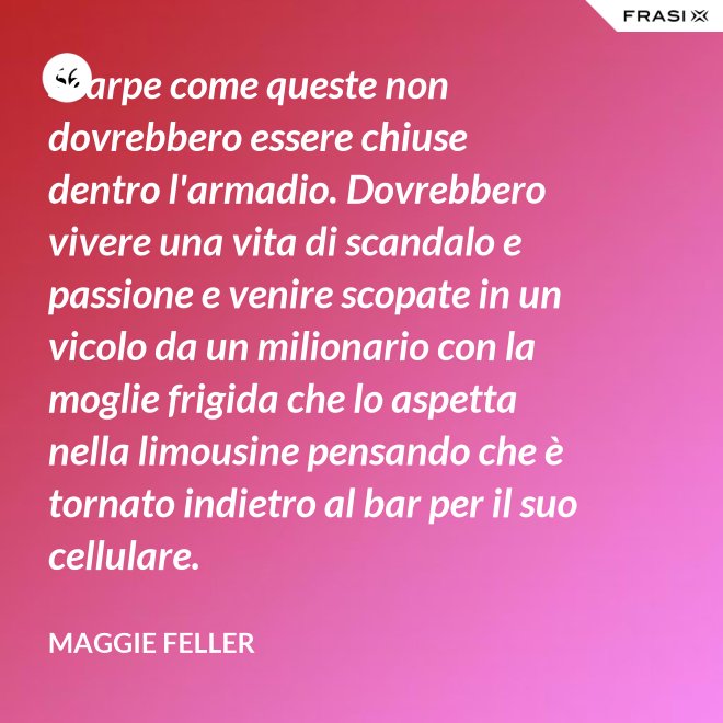 Scarpe come queste non dovrebbero essere chiuse dentro l'armadio. Dovrebbero vivere una vita di scandalo e passione e venire scopate in un vicolo da un milionario con la moglie frigida che lo aspetta nella limousine pensando che è tornato indietro al bar per il suo cellulare. - Maggie Feller