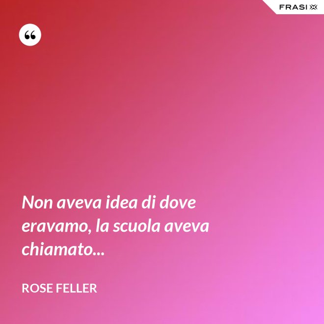Non aveva idea di dove eravamo, la scuola aveva chiamato... - Rose Feller
