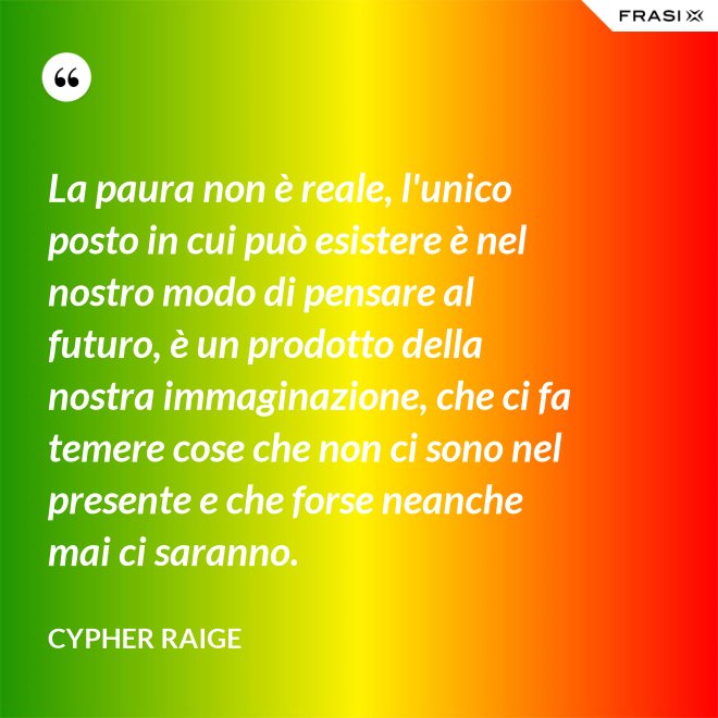 La paura non è reale, l'unico posto in cui può esistere è nel nostro modo di pensare al futuro, è un prodotto della nostra immaginazione, che ci fa temere cose che non ci sono nel presente e che forse neanche mai ci saranno. - Cypher Raige