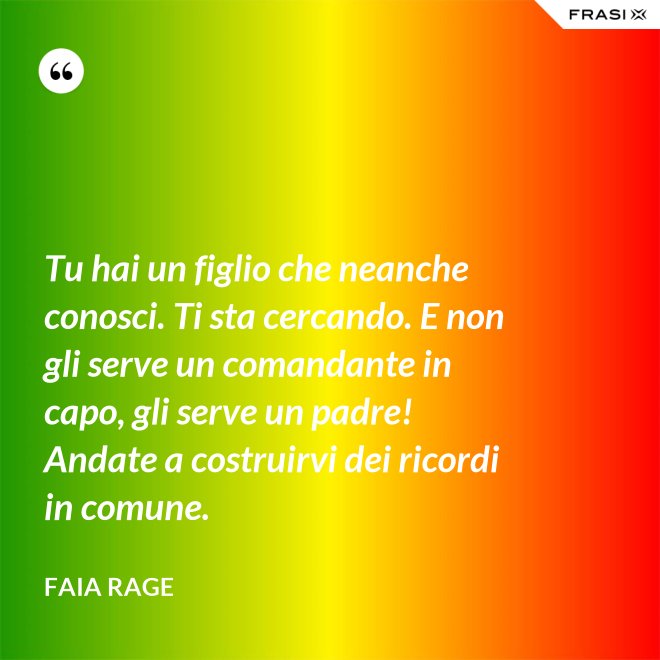 Tu hai un figlio che neanche conosci. Ti sta cercando. E non gli serve un comandante in capo, gli serve un padre! Andate a costruirvi dei ricordi in comune. - Faia Rage
