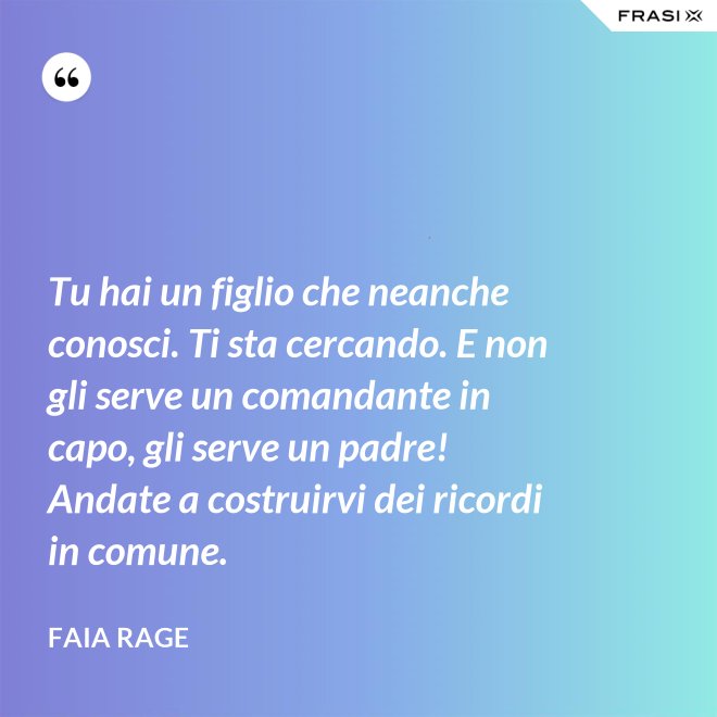 Tu hai un figlio che neanche conosci. Ti sta cercando. E non gli serve un comandante in capo, gli serve un padre! Andate a costruirvi dei ricordi in comune. - Faia Rage