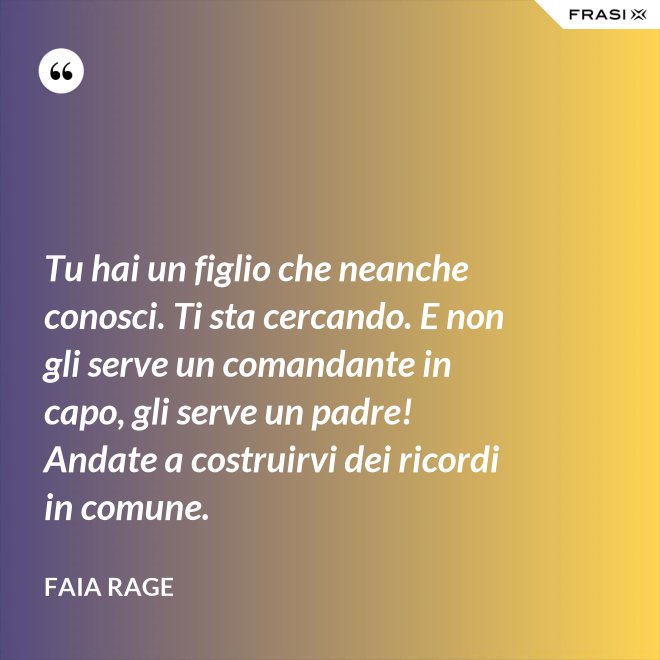 Tu hai un figlio che neanche conosci. Ti sta cercando. E non gli serve un comandante in capo, gli serve un padre! Andate a costruirvi dei ricordi in comune. - Faia Rage